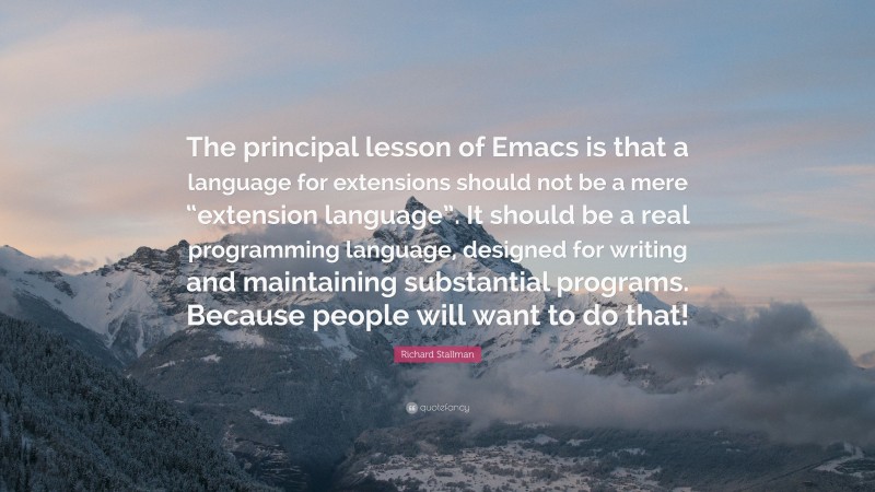 Richard Stallman Quote: “The principal lesson of Emacs is that a language for extensions should not be a mere “extension language”. It should be a real programming language, designed for writing and maintaining substantial programs. Because people will want to do that!”