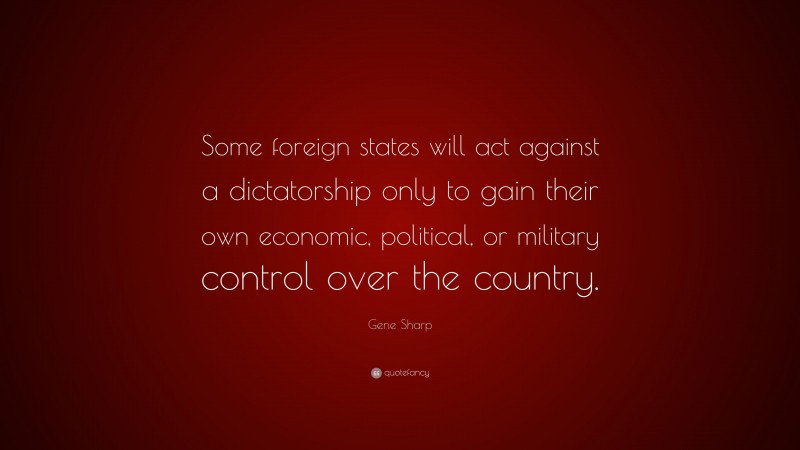 Gene Sharp Quote: “Some foreign states will act against a dictatorship only to gain their own economic, political, or military control over the country.”