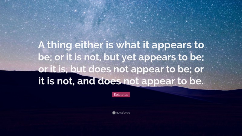 Epictetus Quote: “A thing either is what it appears to be; or it is not, but yet appears to be; or it is, but does not appear to be; or it is not, and does not appear to be.”