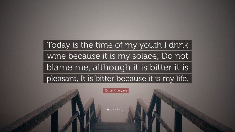Omar Khayyam Quote: “Today is the time of my youth I drink wine because it is my solace; Do not blame me, although it is bitter it is pleasant, It is bitter because it is my life.”