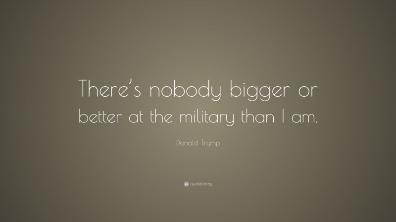 Donald Trump Quote: “There’s nobody bigger or better at the military than I am.”