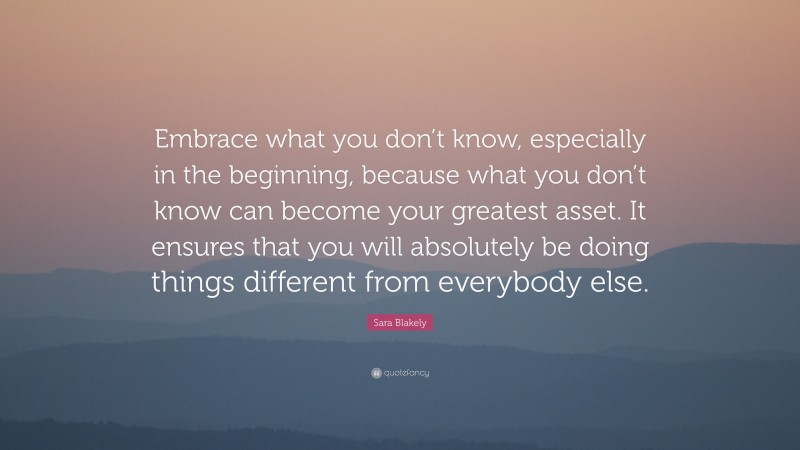Sara Blakely Quote: “Embrace what you don’t know, especially in the beginning, because what you don’t know can become your greatest asset. It ensures that you will absolutely be doing things different from everybody else.”