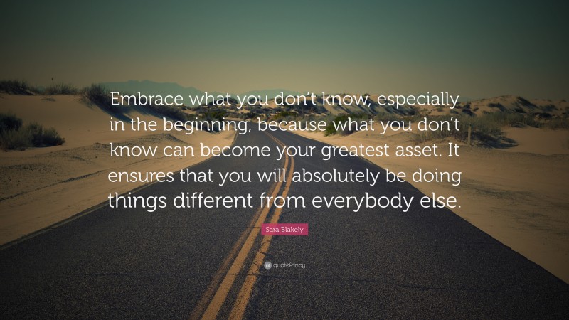 Sara Blakely Quote: “Embrace what you don’t know, especially in the beginning, because what you don’t know can become your greatest asset. It ensures that you will absolutely be doing things different from everybody else.”