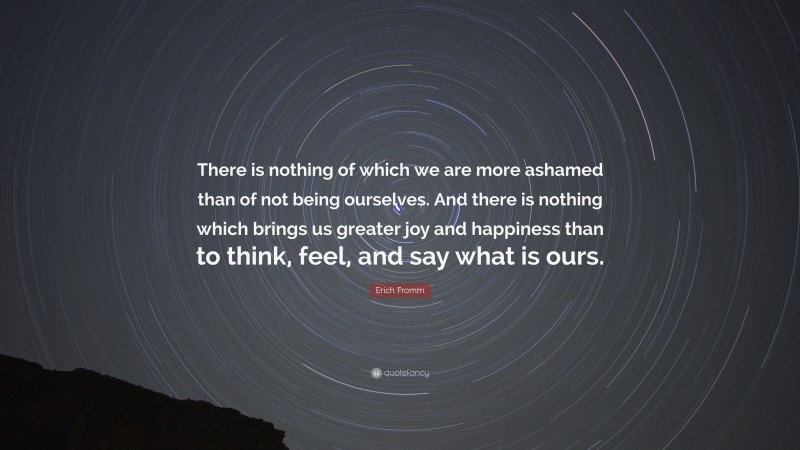 Erich Fromm Quote: “There is nothing of which we are more ashamed than of not being ourselves. And there is nothing which brings us greater joy and happiness than to think, feel, and say what is ours.”