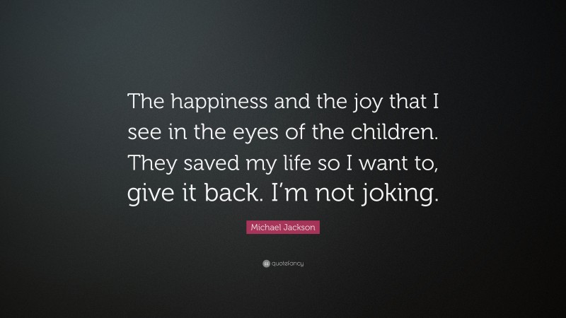 Michael Jackson Quote: “The happiness and the joy that I see in the eyes of the children. They saved my life so I want to, give it back. I’m not joking.”