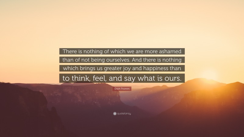 Erich Fromm Quote: “There is nothing of which we are more ashamed than of not being ourselves. And there is nothing which brings us greater joy and happiness than to think, feel, and say what is ours.”