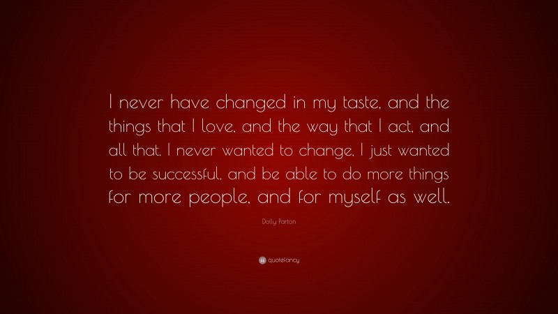 Dolly Parton Quote: “I never have changed in my taste, and the things that I love, and the way that I act, and all that. I never wanted to change, I just wanted to be successful, and be able to do more things for more people, and for myself as well.”