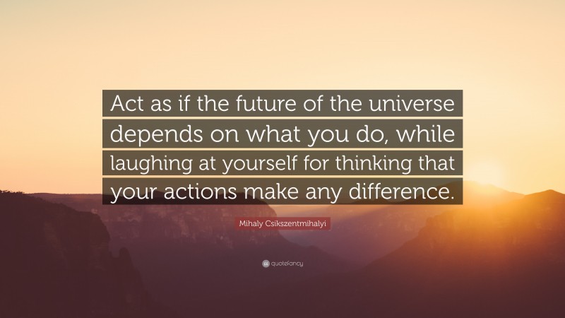 Mihaly Csikszentmihalyi Quote: “Act as if the future of the universe depends on what you do, while laughing at yourself for thinking that your actions make any difference.”