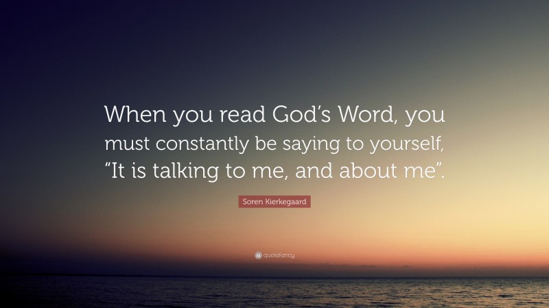 Soren Kierkegaard Quote: “When you read God’s Word, you must constantly be saying to yourself, “It is talking to me, and about me”.”