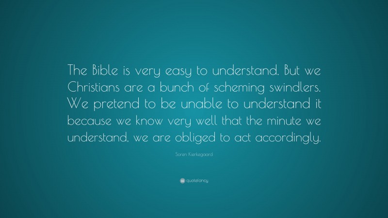 Soren Kierkegaard Quote: “The Bible is very easy to understand. But we Christians are a bunch of scheming swindlers. We pretend to be unable to understand it because we know very well that the minute we understand, we are obliged to act accordingly.”