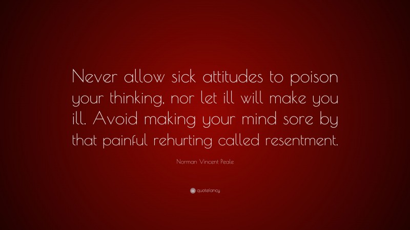 Norman Vincent Peale Quote: “Never allow sick attitudes to poison your thinking, nor let ill will make you ill. Avoid making your mind sore by that painful rehurting called resentment.”