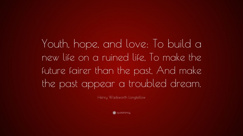 Henry Wadsworth Longfellow Quote: “Youth, hope, and love: To build a new life on a ruined life, To make the future fairer than the past, And make the past appear a troubled dream.”