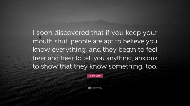Audre Lorde Quote: “I soon discovered that if you keep your mouth shut, people are apt to believe you know everything, and they begin to feel freer and freer to tell you anything, anxious to show that they know something, too.”