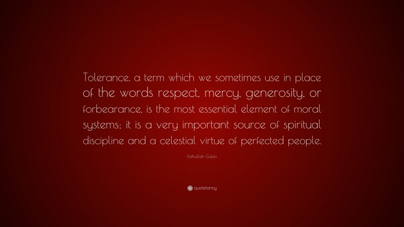 Fethullah Gulen Quote: “Tolerance, a term which we sometimes use in place of the words respect, mercy, generosity, or forbearance, is the most essential element of moral systems; it is a very important source of spiritual discipline and a celestial virtue of perfected people.”