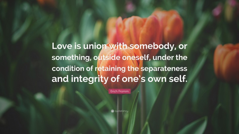 Erich Fromm Quote: “Love is union with somebody, or something, outside oneself, under the condition of retaining the separateness and integrity of one’s own self.”