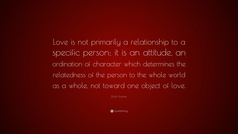 Erich Fromm Quote: “Love is not primarily a relationship to a specific person; it is an attitude, an ordination of character which determines the relatedness of the person to the whole world as a whole, not toward one object of love.”