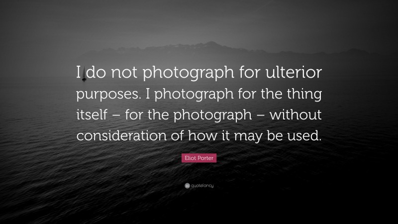 Eliot Porter Quote: “I do not photograph for ulterior purposes. I photograph for the thing itself – for the photograph – without consideration of how it may be used.”