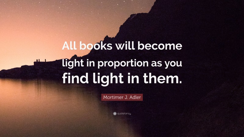 Mortimer J. Adler Quote: “All books will become light in proportion as you find light in them.”