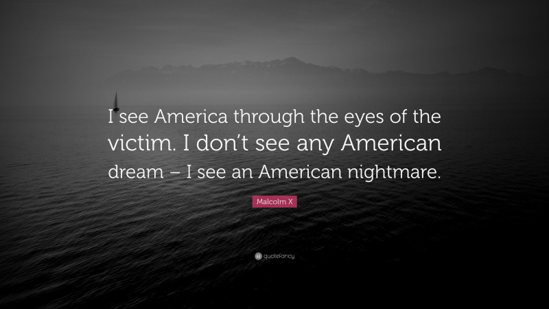 Malcolm X Quote: “I see America through the eyes of the victim. I don’t see any American dream – I see an American nightmare.”