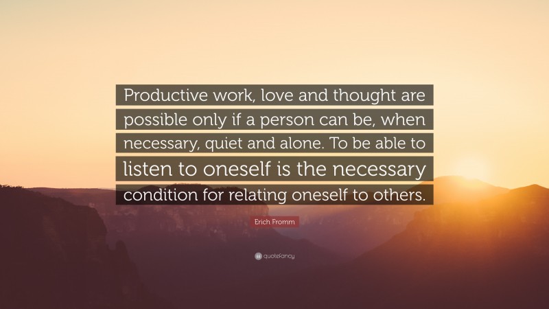 Erich Fromm Quote: “Productive work, love and thought are possible only if a person can be, when necessary, quiet and alone. To be able to listen to oneself is the necessary condition for relating oneself to others.”