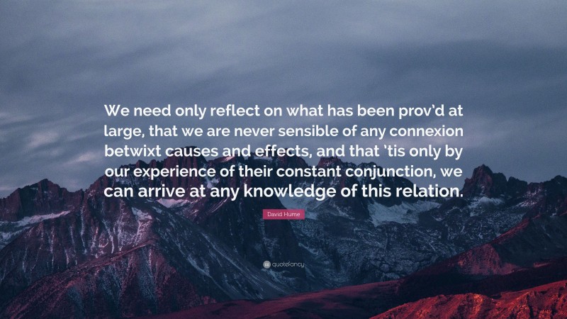 David Hume Quote: “We need only reflect on what has been prov’d at large, that we are never sensible of any connexion betwixt causes and effects, and that ’tis only by our experience of their constant conjunction, we can arrive at any knowledge of this relation.”