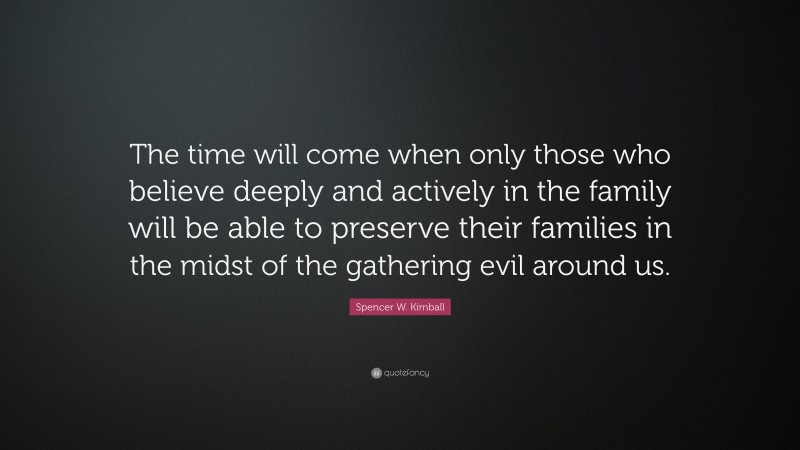 Spencer W. Kimball Quote: “The time will come when only those who believe deeply and actively in the family will be able to preserve their families in the midst of the gathering evil around us.”