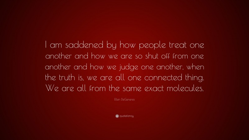 Ellen DeGeneres Quote: “I am saddened by how people treat one another and how we are so shut off from one another and how we judge one another, when the truth is, we are all one connected thing. We are all from the same exact molecules.”