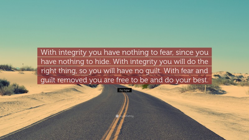 Zig Ziglar Quote: “With integrity you have nothing to fear, since you have nothing to hide. With integrity you will do the right thing, so you will have no guilt. With fear and guilt removed you are free to be and do your best.”