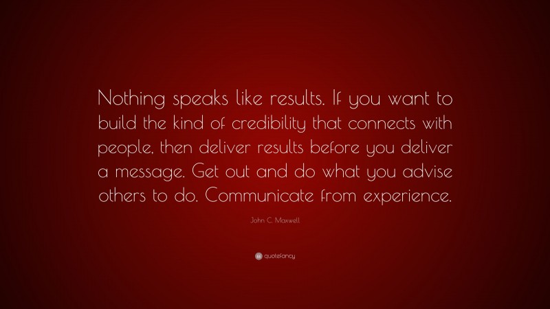 John C. Maxwell Quote: “Nothing speaks like results. If you want to build the kind of credibility that connects with people, then deliver results before you deliver a message. Get out and do what you advise others to do. Communicate from experience.”