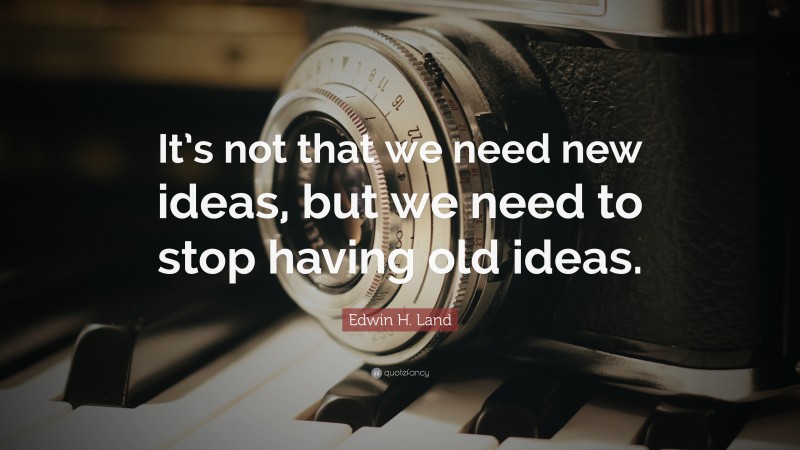 Edwin H. Land Quote: “It’s not that we need new ideas, but we need to stop having old ideas.”