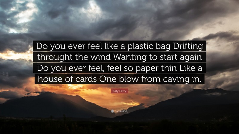 Katy Perry Quote: “Do you ever feel like a plastic bag Drifting throught the wind Wanting to start again Do you ever feel, feel so paper thin Like a house of cards One blow from caving in.”