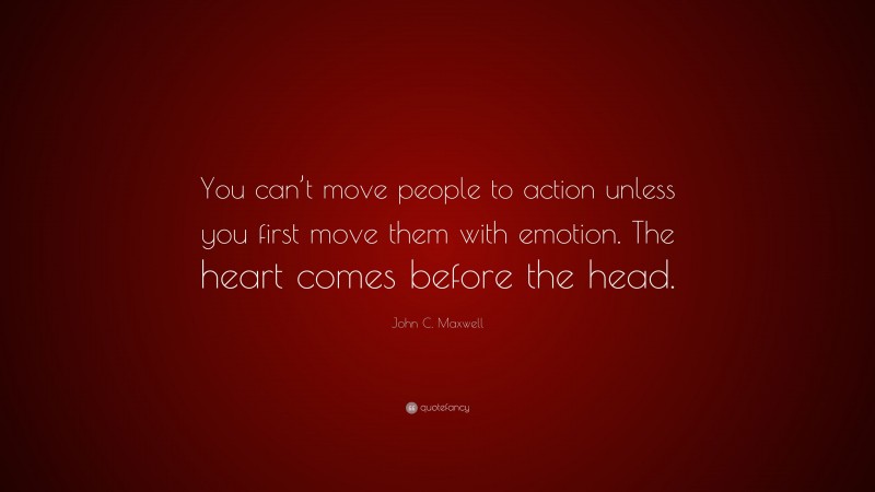 John C. Maxwell Quote: “You can’t move people to action unless you first move them with emotion. The heart comes before the head.”