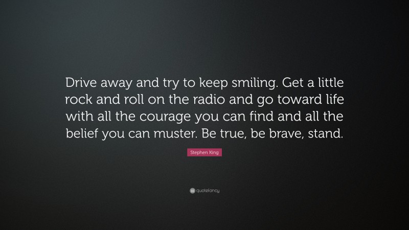 Stephen King Quote: “Drive away and try to keep smiling. Get a little rock and roll on the radio and go toward life with all the courage you can find and all the belief you can muster. Be true, be brave, stand.”