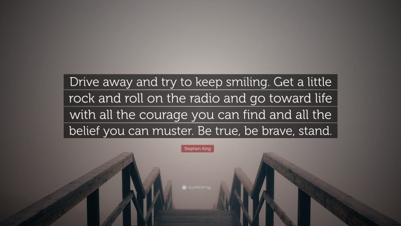 Stephen King Quote: “Drive away and try to keep smiling. Get a little rock and roll on the radio and go toward life with all the courage you can find and all the belief you can muster. Be true, be brave, stand.”