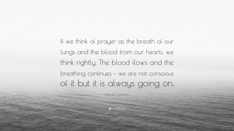 Oswald Chambers Quote: “If we think of prayer as the breath of our lungs and the blood from our hearts, we think rightly. The blood flows and the breathing continues – we are not conscious of it but it is always going on.”