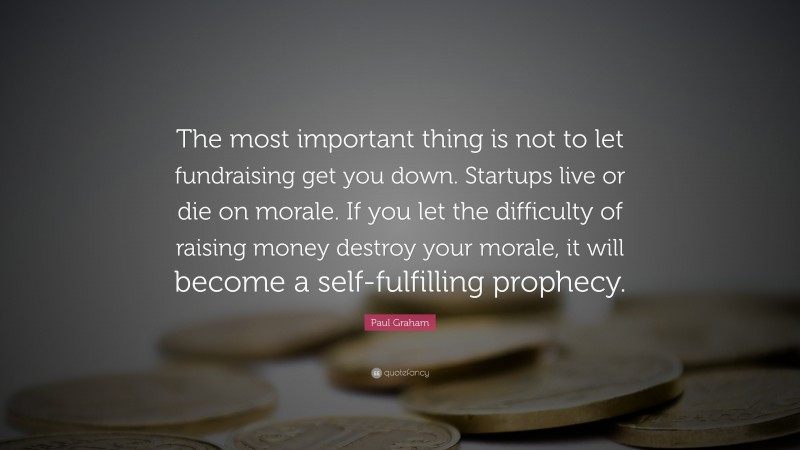 Paul Graham Quote: “The most important thing is not to let fundraising get you down. Startups live or die on morale. If you let the difficulty of raising money destroy your morale, it will become a self-fulfilling prophecy.”