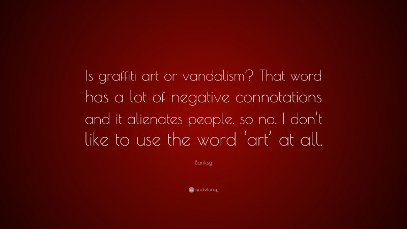 Banksy Quote: “Is graffiti art or vandalism? That word has a lot of negative connotations and it alienates people, so no, I don’t like to use the word ‘art’ at all.”