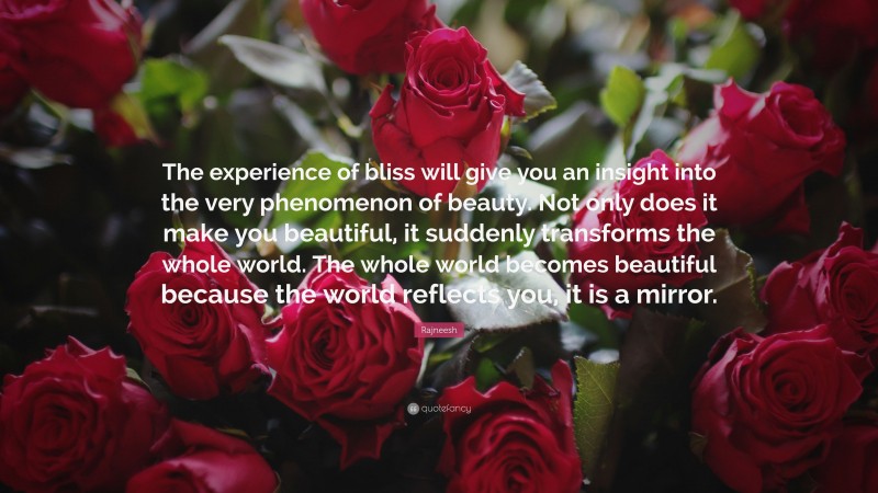 Rajneesh Quote: “The experience of bliss will give you an insight into the very phenomenon of beauty. Not only does it make you beautiful, it suddenly transforms the whole world. The whole world becomes beautiful because the world reflects you, it is a mirror.”