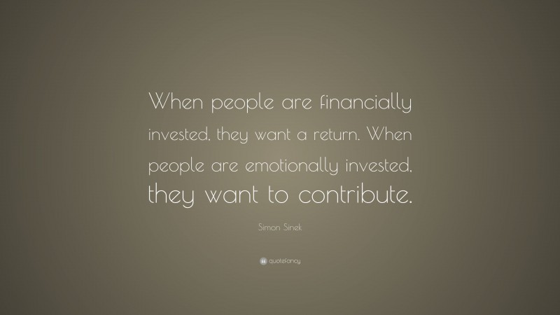 Simon Sinek Quote: “When people are financially invested, they want a return. When people are emotionally invested, they want to contribute.”