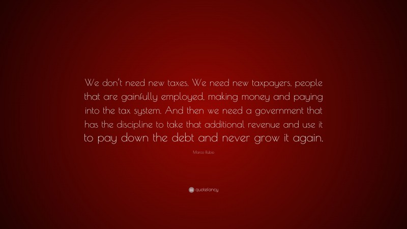 Marco Rubio Quote: “We don’t need new taxes. We need new taxpayers, people that are gainfully employed, making money and paying into the tax system. And then we need a government that has the discipline to take that additional revenue and use it to pay down the debt and never grow it again.”