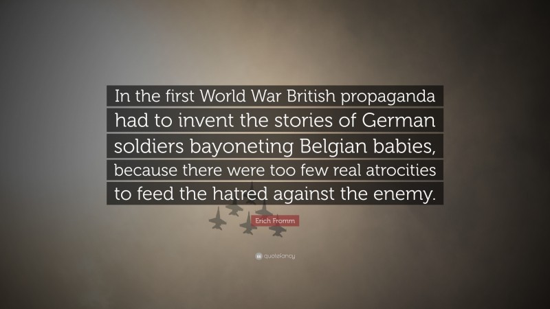 Erich Fromm Quote: “In the first World War British propaganda had to invent the stories of German soldiers bayoneting Belgian babies, because there were too few real atrocities to feed the hatred against the enemy.”