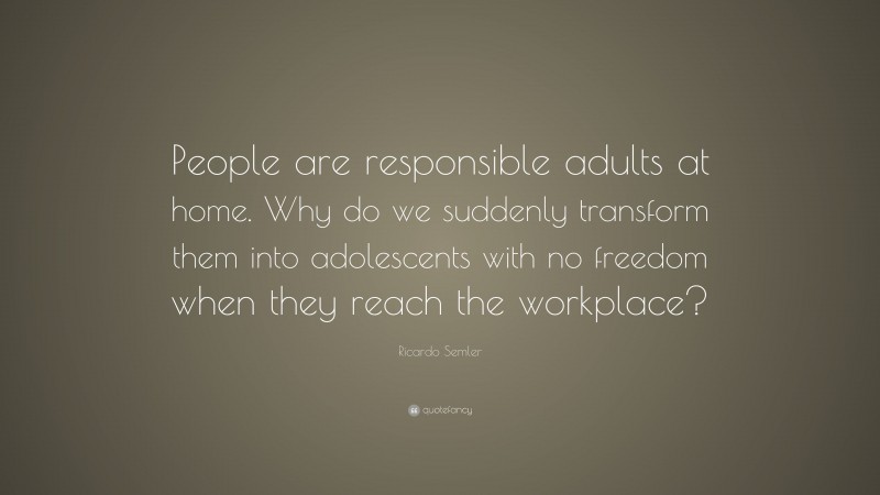 Ricardo Semler Quote: “People are responsible adults at home. Why do we suddenly transform them into adolescents with no freedom when they reach the workplace?”