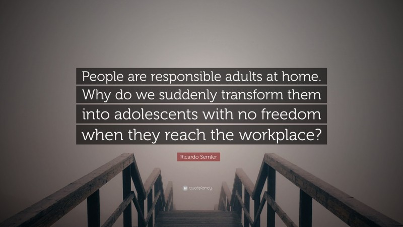 Ricardo Semler Quote: “People are responsible adults at home. Why do we suddenly transform them into adolescents with no freedom when they reach the workplace?”