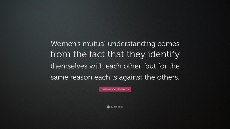 Simone de Beauvoir Quote: “Women’s mutual understanding comes from the fact that they identify themselves with each other; but for the same reason each is against the others.”