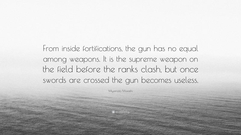 Miyamoto Musashi Quote: “From inside fortifications, the gun has no equal among weapons. It is the supreme weapon on the field before the ranks clash, but once swords are crossed the gun becomes useless.”