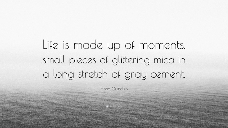 Anna Quindlen Quote: “Life is made up of moments, small pieces of glittering mica in a long stretch of gray cement.”