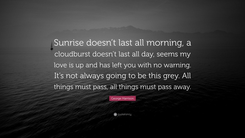 George Harrison Quote: “Sunrise doesn’t last all morning, a cloudburst doesn’t last all day, seems my love is up and has left you with no warning. It’s not always going to be this grey. All things must pass, all things must pass away.”