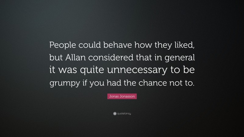 Jonas Jonasson Quote: “People could behave how they liked, but Allan considered that in general it was quite unnecessary to be grumpy if you had the chance not to.”