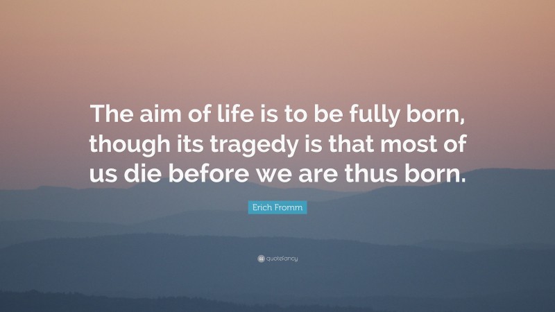 Erich Fromm Quote: “The aim of life is to be fully born, though its tragedy is that most of us die before we are thus born.”