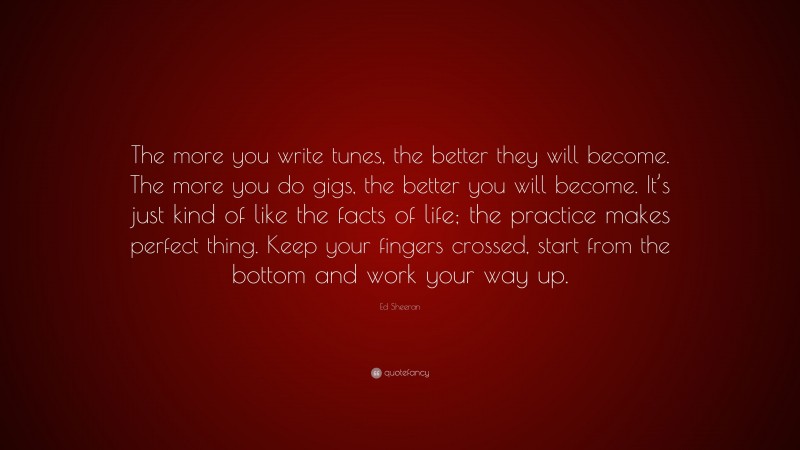 Ed Sheeran Quote: “The more you write tunes, the better they will become. The more you do gigs, the better you will become. It’s just kind of like the facts of life; the practice makes perfect thing. Keep your fingers crossed, start from the bottom and work your way up.”